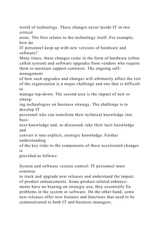 world of technology. These changes occur inside IT in two
critical
areas. The first relates to the technology itself. For example,
how do
IT personnel keep up with new versions of hardware and
software?
Many times, these changes come in the form of hardware (often
called system) and software upgrades from vendors who require
them to maintain support contracts. The ongoing self-
management
of how such upgrades and changes will ultimately affect the rest
of the organization is a major challenge and one that is difficult
to
manage top-down. The second area is the impact of new or
emerg-
ing technologies on business strategy. The challenge is to
develop IT
personnel who can transform their technical knowledge into
busi-
ness knowledge and, as discussed, take their tacit knowledge
and
convert it into explicit, strategic knowledge. Further
understanding
of the key risks to the components of these accelerated changes
is
provided as follows:
System and software version control: IT personnel must
continue
to track and upgrade new releases and understand the impact
of product enhancements. Some product-related enhance-
ments have no bearing on strategic use; they essentially fix
problems in the system or software. On the other hand, some
new releases offer new features and functions that need to be
communicated to both IT and business managers.
 