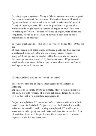 Existing legacy systems: Many of these systems cannot support
the current needs of the business. This often forces IT staff to
figure out how to create what is called “workarounds” (quick
fixes) to these systems. This can be problematic given that
workarounds might require system changes or modifications
to existing software. The risk of these changes, both short and
long term, needs to be discussed between user and IT staff
communities of practice.
Software packages (off-the-shelf software): Since the 1990s, the
use
of preprogrammed third-party software packages has become
a preferred mode of software use among users. However,
many of these packages can be inflexible and do not support
the exact processes required by business users. IT personnel
need to address users’ false expectations about what software
packages can and cannot do.
125MAnAGInG orGAnIzAtIonAl leArnInG
System or software changes: Replacement of systems or
software
applications is rarely 100% complete. Most often, remnants of
old systems will remain. IT personnel can at times be insensi-
tive to the lack of a complete replacement.
Project completion: IT personnel often misevaluate when their
involvement is finished. Projects are rarely finished when the
software is installed and training completed. IT staff tend to
move on to other projects and tasks and lose focus on the like-
lihood that there will be problems discovered or last-minute
requests made by business users.
 