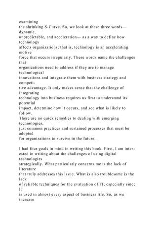 examining
the shrinking S-Curve. So, we look at these three words—
dynamic,
unpredictable, and acceleration— as a way to define how
technology
affects organizations; that is, technology is an accelerating
motive
force that occurs irregularly. These words name the challenges
that
organizations need to address if they are to manage
technological
innovations and integrate them with business strategy and
competi-
tive advantage. It only makes sense that the challenge of
integrating
technology into business requires us first to understand its
potential
impact, determine how it occurs, and see what is likely to
follow.
There are no quick remedies to dealing with emerging
technologies,
just common practices and sustained processes that must be
adopted
for organizations to survive in the future.
I had four goals in mind in writing this book. First, I am inter-
ested in writing about the challenges of using digital
technologies
strategically. What particularly concerns me is the lack of
literature
that truly addresses this issue. What is also troublesome is the
lack
of reliable techniques for the evaluation of IT, especially since
IT
is used in almost every aspect of business life. So, as we
increase
 