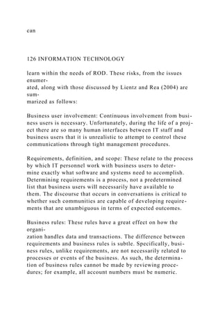 can
126 INFORMATION TECHNOLOGY
learn within the needs of ROD. These risks, from the issues
enumer-
ated, along with those discussed by Lientz and Rea (2004) are
sum-
marized as follows:
Business user involvement: Continuous involvement from busi-
ness users is necessary. Unfortunately, during the life of a proj-
ect there are so many human interfaces between IT staff and
business users that it is unrealistic to attempt to control these
communications through tight management procedures.
Requirements, definition, and scope: These relate to the process
by which IT personnel work with business users to deter-
mine exactly what software and systems need to accomplish.
Determining requirements is a process, not a predetermined
list that business users will necessarily have available to
them. The discourse that occurs in conversations is critical to
whether such communities are capable of developing require-
ments that are unambiguous in terms of expected outcomes.
Business rules: These rules have a great effect on how the
organi-
zation handles data and transactions. The difference between
requirements and business rules is subtle. Specifically, busi-
ness rules, unlike requirements, are not necessarily related to
processes or events of the business. As such, the determina-
tion of business rules cannot be made by reviewing proce-
dures; for example, all account numbers must be numeric.
 