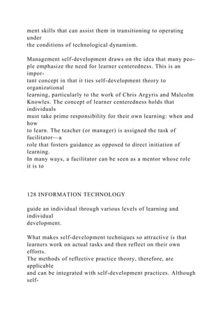 ment skills that can assist them in transitioning to operating
under
the conditions of technological dynamism.
Management self-development draws on the idea that many peo-
ple emphasize the need for learner centeredness. This is an
impor-
tant concept in that it ties self-development theory to
organizational
learning, particularly to the work of Chris Argyris and Malcolm
Knowles. The concept of learner centeredness holds that
individuals
must take prime responsibility for their own learning: when and
how
to learn. The teacher (or manager) is assigned the task of
facilitator—a
role that fosters guidance as opposed to direct initiation of
learning.
In many ways, a facilitator can be seen as a mentor whose role
it is to
128 INFORMATION TECHNOLOGY
guide an individual through various levels of learning and
individual
development.
What makes self-development techniques so attractive is that
learners work on actual tasks and then reflect on their own
efforts.
The methods of reflective practice theory, therefore, are
applicable
and can be integrated with self-development practices. Although
self-
 