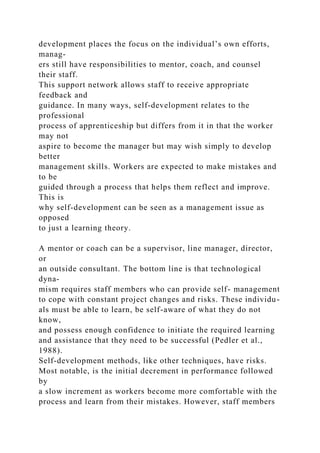 development places the focus on the individual’s own efforts,
manag-
ers still have responsibilities to mentor, coach, and counsel
their staff.
This support network allows staff to receive appropriate
feedback and
guidance. In many ways, self-development relates to the
professional
process of apprenticeship but differs from it in that the worker
may not
aspire to become the manager but may wish simply to develop
better
management skills. Workers are expected to make mistakes and
to be
guided through a process that helps them reflect and improve.
This is
why self-development can be seen as a management issue as
opposed
to just a learning theory.
A mentor or coach can be a supervisor, line manager, director,
or
an outside consultant. The bottom line is that technological
dyna-
mism requires staff members who can provide self- management
to cope with constant project changes and risks. These individu-
als must be able to learn, be self-aware of what they do not
know,
and possess enough confidence to initiate the required learning
and assistance that they need to be successful (Pedler et al.,
1988).
Self-development methods, like other techniques, have risks.
Most notable, is the initial decrement in performance followed
by
a slow increment as workers become more comfortable with the
process and learn from their mistakes. However, staff members
 