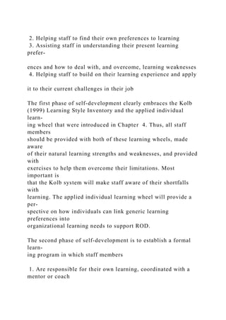 2. Helping staff to find their own preferences to learning
3. Assisting staff in understanding their present learning
prefer-
ences and how to deal with, and overcome, learning weaknesses
4. Helping staff to build on their learning experience and apply
it to their current challenges in their job
The first phase of self-development clearly embraces the Kolb
(1999) Learning Style Inventory and the applied individual
learn-
ing wheel that were introduced in Chapter 4. Thus, all staff
members
should be provided with both of these learning wheels, made
aware
of their natural learning strengths and weaknesses, and provided
with
exercises to help them overcome their limitations. Most
important is
that the Kolb system will make staff aware of their shortfalls
with
learning. The applied individual learning wheel will provide a
per-
spective on how individuals can link generic learning
preferences into
organizational learning needs to support ROD.
The second phase of self-development is to establish a formal
learn-
ing program in which staff members
1. Are responsible for their own learning, coordinated with a
mentor or coach
 
