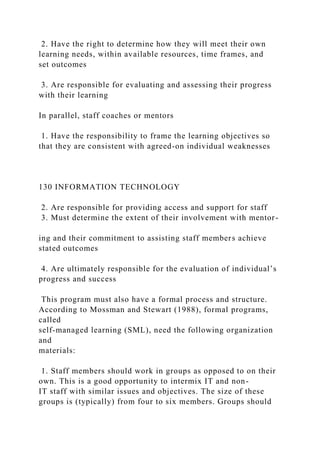 2. Have the right to determine how they will meet their own
learning needs, within available resources, time frames, and
set outcomes
3. Are responsible for evaluating and assessing their progress
with their learning
In parallel, staff coaches or mentors
1. Have the responsibility to frame the learning objectives so
that they are consistent with agreed-on individual weaknesses
130 INFORMATION TECHNOLOGY
2. Are responsible for providing access and support for staff
3. Must determine the extent of their involvement with mentor-
ing and their commitment to assisting staff members achieve
stated outcomes
4. Are ultimately responsible for the evaluation of individual’s
progress and success
This program must also have a formal process and structure.
According to Mossman and Stewart (1988), formal programs,
called
self-managed learning (SML), need the following organization
and
materials:
1. Staff members should work in groups as opposed to on their
own. This is a good opportunity to intermix IT and non-
IT staff with similar issues and objectives. The size of these
groups is (typically) from four to six members. Groups should
 