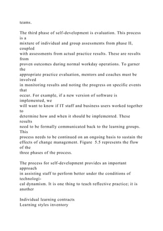teams.
The third phase of self-development is evaluation. This process
is a
mixture of individual and group assessments from phase II,
coupled
with assessments from actual practice results. These are results
from
proven outcomes during normal workday operations. To garner
the
appropriate practice evaluation, mentors and coaches must be
involved
in monitoring results and noting the progress on specific events
that
occur. For example, if a new version of software is
implemented, we
will want to know if IT staff and business users worked together
to
determine how and when it should be implemented. These
results
need to be formally communicated back to the learning groups.
This
process needs to be continued on an ongoing basis to sustain the
effects of change management. Figure 5.5 represents the flow
of the
three phases of the process.
The process for self-development provides an important
approach
in assisting staff to perform better under the conditions of
technologi-
cal dynamism. It is one thing to teach reflective practice; it is
another
Individual learning contracts
Learning styles inventory
 