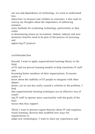 our use and dependency on technology, we seem to understand
less
about how to measure and validate its outcomes. I also want to
convey my thoughts about the importance of embracing
nonmon-
etary methods for evaluating technology, particularly as they
relate
to determining return on investment. Indeed, indirect and non-
monetary benefits need to be part of the process of assessing
and
approving IT projects.
xxiiiIntroduCtIon
Second, I want to apply organizational learning theory to the
field
of IT and use proven learning models to help transform IT staff
into
becoming better members of their organizations. Everyone
seems to
know about the inability of IT people to integrate with other
depart-
ments, yet no one has really created a solution to the problem. I
find
that organizational learning techniques are an effective way of
coach-
ing IT staff to operate more consistently with the goals of the
busi-
nesses that they support.
Third, I want to present cogent theories about IT and organiza-
tional learning; theories that establish new ways for
organizations to
adapt new technologies. I want to share my experiences and
 