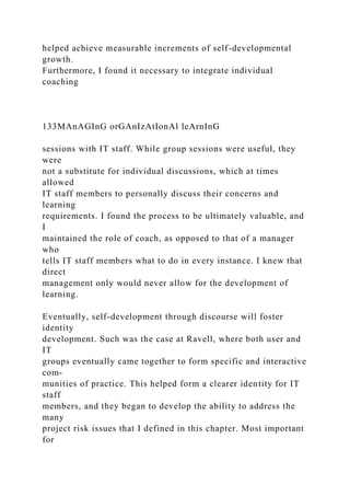 helped achieve measurable increments of self-developmental
growth.
Furthermore, I found it necessary to integrate individual
coaching
133MAnAGInG orGAnIzAtIonAl leArnInG
sessions with IT staff. While group sessions were useful, they
were
not a substitute for individual discussions, which at times
allowed
IT staff members to personally discuss their concerns and
learning
requirements. I found the process to be ultimately valuable, and
I
maintained the role of coach, as opposed to that of a manager
who
tells IT staff members what to do in every instance. I knew that
direct
management only would never allow for the development of
learning.
Eventually, self-development through discourse will foster
identity
development. Such was the case at Ravell, where both user and
IT
groups eventually came together to form specific and interactive
com-
munities of practice. This helped form a clearer identity for IT
staff
members, and they began to develop the ability to address the
many
project risk issues that I defined in this chapter. Most important
for
 