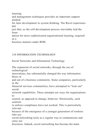 learning
and management techniques provides an important support
method
for later development in system thinking. The Ravel experience
did
just that, as the self-development process inevitably laid the
foun-
dation for more sophisticated organizational learning, required
as a
business matures under ROD.
134 INFORMATION TECHNOLOGY
Social Networks and Information Technology
The expansion of social networks, through the use of
technological
innovations, has substantially changed the way information
flows in
and out of a business community. Some companies, particularly
in the
financial services communities, have attempted to “lock out”
social
network capabilities. These attempts are ways for organizations
to
control, as opposed to change, behavior. Historically, such
controls
to enforce compliance have not worked. This is particularly
relevant
because of the emergence of a younger generation of workers
who use
social networking tools as a regular way to communicate and
carry out
discourse. Indeed, social networking has become the main
 