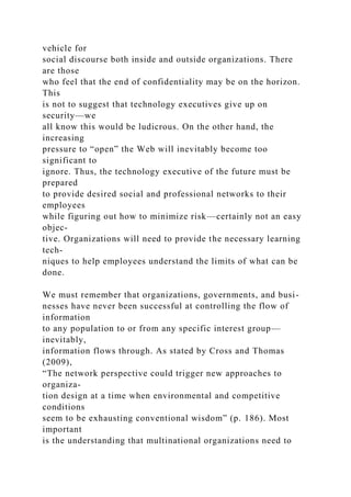 vehicle for
social discourse both inside and outside organizations. There
are those
who feel that the end of confidentiality may be on the horizon.
This
is not to suggest that technology executives give up on
security—we
all know this would be ludicrous. On the other hand, the
increasing
pressure to “open” the Web will inevitably become too
significant to
ignore. Thus, the technology executive of the future must be
prepared
to provide desired social and professional networks to their
employees
while figuring out how to minimize risk—certainly not an easy
objec-
tive. Organizations will need to provide the necessary learning
tech-
niques to help employees understand the limits of what can be
done.
We must remember that organizations, governments, and busi-
nesses have never been successful at controlling the flow of
information
to any population to or from any specific interest group—
inevitably,
information flows through. As stated by Cross and Thomas
(2009),
“The network perspective could trigger new approaches to
organiza-
tion design at a time when environmental and competitive
conditions
seem to be exhausting conventional wisdom” (p. 186). Most
important
is the understanding that multinational organizations need to
 
