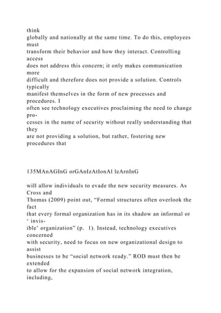 think
globally and nationally at the same time. To do this, employees
must
transform their behavior and how they interact. Controlling
access
does not address this concern; it only makes communication
more
difficult and therefore does not provide a solution. Controls
typically
manifest themselves in the form of new processes and
procedures. I
often see technology executives proclaiming the need to change
pro-
cesses in the name of security without really understanding that
they
are not providing a solution, but rather, fostering new
procedures that
135MAnAGInG orGAnIzAtIonAl leArnInG
will allow individuals to evade the new security measures. As
Cross and
Thomas (2009) point out, “Formal structures often overlook the
fact
that every formal organization has in its shadow an informal or
‘ invis-
ible’ organization” (p. 1). Instead, technology executives
concerned
with security, need to focus on new organizational design to
assist
businesses to be “social network ready.” ROD must then be
extended
to allow for the expansion of social network integration,
including,
 