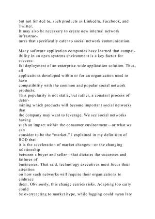 but not limited to, such products as Linkedln, Facebook, and
Twitter.
It may also be necessary to create new internal network
infrastruc-
tures that specifically cater to social network communication.
Many software application companies have learned that compat-
ibility in an open systems environment is a key factor for
success-
ful deployment of an enterprise-wide application solution. Thus,
all
applications developed within or for an organization need to
have
compatibility with the common and popular social network
products.
This popularity is not static, but rather, a constant process of
deter-
mining which products will become important social networks
that
the company may want to leverage. We see social networks
having
such an impact within the consumer environment—or what we
can
consider to be the “market.” I explained in my definition of
ROD that
it is the acceleration of market changes—or the changing
relationship
between a buyer and seller—that dictates the successes and
failures of
businesses. That said, technology executives must focus their
attention
on how such networks will require their organizations to
embrace
them. Obviously, this change carries risks. Adapting too early
could
be overreacting to market hype, while lagging could mean late
 