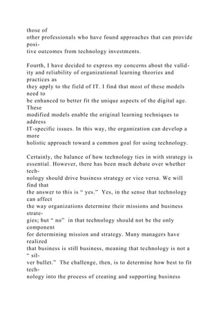 those of
other professionals who have found approaches that can provide
posi-
tive outcomes from technology investments.
Fourth, I have decided to express my concerns about the valid-
ity and reliability of organizational learning theories and
practices as
they apply to the field of IT. I find that most of these models
need to
be enhanced to better fit the unique aspects of the digital age.
These
modified models enable the original learning techniques to
address
IT-specific issues. In this way, the organization can develop a
more
holistic approach toward a common goal for using technology.
Certainly, the balance of how technology ties in with strategy is
essential. However, there has been much debate over whether
tech-
nology should drive business strategy or vice versa. We will
find that
the answer to this is “ yes.” Yes, in the sense that technology
can affect
the way organizations determine their missions and business
strate-
gies; but “ no” in that technology should not be the only
component
for determining mission and strategy. Many managers have
realized
that business is still business, meaning that technology is not a
“ sil-
ver bullet.” The challenge, then, is to determine how best to fit
tech-
nology into the process of creating and supporting business
 