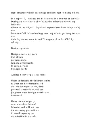 ment structure within businesses and how best to manage them.
In Chapter 2, I defined the IT dilemma in a number of contexts.
During an interview, a chief executive raised an interesting
issue that
relates to the subject: “My direct reports have been complaining
that
because of all this technology that they cannot get away from—
that
their days never seem to end.” I responded to this CEO by
asking,
Business process
Design a social network
that allows
participants to
respond dynamically
to customer and
business needs
Aspired behavior patterns Risks
Users understand the inherent limits
to what can be communicated
outside the organization, limit
personal transactions, and use
judgment when foreign e-mails are
forwarded.
Users cannot properly
determine the ethics of
behavior and will not take
the necessary precautions
to avoid exposing the
organization to outside
 