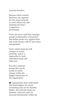 security breaches.
Discern which critical
functions are required
for the social network
to work effectively and
maintain the firm's
competitive
positioning
Users are active and form strategic
groups (communities of practice)
that define needs on a regular basis
and work closely with IT and senior
management.
Users cannot keep up with
changes in social
networks, and it is
impossible to track
individual needs and
behaviors.
Provide a network
design that can be
scaled as needs
change within the
budget limitations of
the organization
�e organization must understand
that hard budgets for social
networking may not be feasible.
Rather, the network needs are
dynamic, and costs must be
assessed dynamically within the
 
