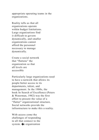 appropriate operating teams in the
organizations.
Reality tells us that all
organizations operate
within budget limitations.
Large organizations find
it difficult to govern
dynamically, and smaller
organizations cannot
afford the personnel
necessary to manage
dynamically.
Create a social network
that “flattens” the
organization so that
all levels are
accessible
Particularly large organizations need
to have a network that allows its
people better access to its
departments, talent, and
management. In the 1980s, the
book In Search of Excellence (Peters
& Waterman, 1982) was the first
effort to present the value of a
“flatter” organizational structure.
Social networks provide the
infrastructure to make this a reality.
With access come the
challenges of responding
to all that connect to the
system. �e organization
 