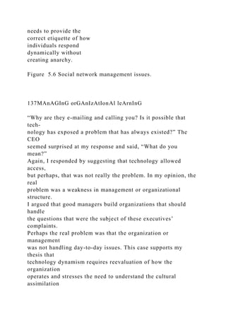 needs to provide the
correct etiquette of how
individuals respond
dynamically without
creating anarchy.
Figure 5.6 Social network management issues.
137MAnAGInG orGAnIzAtIonAl leArnInG
“Why are they e-mailing and calling you? Is it possible that
tech-
nology has exposed a problem that has always existed?” The
CEO
seemed surprised at my response and said, “What do you
mean?”
Again, I responded by suggesting that technology allowed
access,
but perhaps, that was not really the problem. In my opinion, the
real
problem was a weakness in management or organizational
structure.
I argued that good managers build organizations that should
handle
the questions that were the subject of these executives’
complaints.
Perhaps the real problem was that the organization or
management
was not handling day-to-day issues. This case supports my
thesis that
technology dynamism requires reevaluation of how the
organization
operates and stresses the need to understand the cultural
assimilation
 
