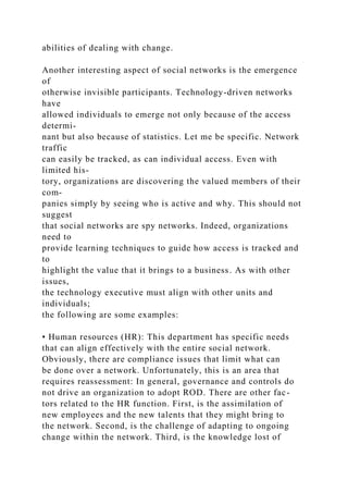 abilities of dealing with change.
Another interesting aspect of social networks is the emergence
of
otherwise invisible participants. Technology-driven networks
have
allowed individuals to emerge not only because of the access
determi-
nant but also because of statistics. Let me be specific. Network
traffic
can easily be tracked, as can individual access. Even with
limited his-
tory, organizations are discovering the valued members of their
com-
panies simply by seeing who is active and why. This should not
suggest
that social networks are spy networks. Indeed, organizations
need to
provide learning techniques to guide how access is tracked and
to
highlight the value that it brings to a business. As with other
issues,
the technology executive must align with other units and
individuals;
the following are some examples:
• Human resources (HR): This department has specific needs
that can align effectively with the entire social network.
Obviously, there are compliance issues that limit what can
be done over a network. Unfortunately, this is an area that
requires reassessment: In general, governance and controls do
not drive an organization to adopt ROD. There are other fac-
tors related to the HR function. First, is the assimilation of
new employees and the new talents that they might bring to
the network. Second, is the challenge of adapting to ongoing
change within the network. Third, is the knowledge lost of
 
