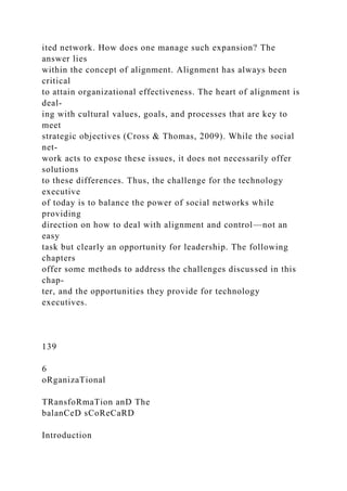 ited network. How does one manage such expansion? The
answer lies
within the concept of alignment. Alignment has always been
critical
to attain organizational effectiveness. The heart of alignment is
deal-
ing with cultural values, goals, and processes that are key to
meet
strategic objectives (Cross & Thomas, 2009). While the social
net-
work acts to expose these issues, it does not necessarily offer
solutions
to these differences. Thus, the challenge for the technology
executive
of today is to balance the power of social networks while
providing
direction on how to deal with alignment and control—not an
easy
task but clearly an opportunity for leadership. The following
chapters
offer some methods to address the challenges discussed in this
chap-
ter, and the opportunities they provide for technology
executives.
139
6
oRganizaTional
TRansfoRmaTion anD The
balanCeD sCoReCaRD
Introduction
 