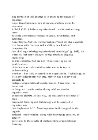The purpose of this chapter is to examine the nature of
organiza-
tional transformation, how it occurs, and how it can be
measured.
Aldrich (2001) defines organizational transformation along
three
possible dimensions: changes in goals, boundaries, and
activities.
According to Aldrich, transformations “must involve a qualita-
tive break with routines and a shift to new kinds of
competencies
that challenge existing organizational knowledge” (p. 163). He
warns us that many changes in organizations disguise
themselves
as transformative but are not. Thus, focusing on the
qualifications
of authentic or substantial transformation is key to
understanding
whether it has truly occurred in an organization. Technology, as
with any independent variable, may or may not have the
capacity to
instigate organizational transformation. Therefore, it is
important
to integrate transformation theory with responsive
organizational
dynamism (ROD). In this way, the measurable outcomes of
orga-
nizational learning and technology can be assessed in
organizations
that implement ROD. Most important in this regard, is that
organi-
zational transformation, along with knowledge creation, be
directly
correlated to the results of implementing organizational
learning.
 