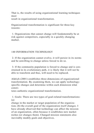 That is, the results of using organizational learning techniques
must
result in organizational transformation.
Organizational transformation is significant for three key
reasons:
1. Organizations that cannot change will fundamentally be at
risk against competitors, especially in a quickly changing
market.
140 INFORMATION TECHNOLOGY
2. If the organization cannot evolve, it will persist in its norms
and be unwilling to change unless forced to do so.
3. If the community population is forced to change and is con-
strained in its evolutionary path, it is likely that it will not be
able to transform and thus, will need to be replaced.
Aldrich (2001) establishes three dimensions of organizational
transformation. By examining them, we can apply technology-
specific changes and determine within each dimension what
consti-
tutes authentic organizational transformation.
1. Goals: There are two types of goal-related transformations:
(a)
change in the market or target population of the organiza-
tion; (b) the overall goal of the organization itself changes. I
have already observed that technology can affect the mission
of an organization, often because it establishes new market
niches (or changes them). Changed mission statements also
inevitably modify goals and objectives.
 
