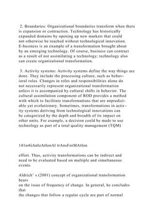 2. Boundaries: Organizational boundaries transform when there
is expansion or contraction. Technology has historically
expanded domains by opening up new markets that could
not otherwise be reached without technological innovation.
E-business is an example of a transformation brought about
by an emerging technology. Of course, business can contract
as a result of not assimilating a technology; technology also
can create organizational transformation.
3. Activity systems: Activity systems define the way things are
done. They include the processing culture, such as behav-
ioral roles. Changes in roles and responsibilities alone do
not necessarily represent organizational transformation
unless it is accompanied by cultural shifts in behavior. The
cultural assimilation component of ROD provides a method
with which to facilitate transformations that are unpredict-
able yet evolutionary. Sometimes, transformations in activ-
ity systems deriving from technological innovations can
be categorized by the depth and breadth of its impact on
other units. For example, a decision could be made to use
technology as part of a total quality management (TQM)
141orGAnIzAtIonAl trAnsForMAtIon
effort. Thus, activity transformations can be indirect and
need to be evaluated based on multiple and simultaneous
events.
Aldrich’ s (2001) concept of organizational transformation
bears
on the issue of frequency of change. In general, he concludes
that
the changes that follow a regular cycle are part of normal
 