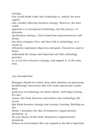 strategy.
Few would doubt today that technology is, indeed, the most
signifi-
cant variable affecting business strategy. However, the most
viable
approach is to incorporate technology into the process of
determin-
ing business strategy. I have found that many businesses still
formu-
late their strategies first, and then look at technology, as a
means to
efficiently implement objectives and goals. Executives need to
better
understand the unique and important role that technology
provides
us; it can drive business strategy, and support it, at the same
time.
xxiv IntroduCtIon
Managers should not solely focus their attention on generating
breakthrough innovations that will create spectacular results.
Most
good uses of technology are much subtler, and longer-lasting.
For this
reason, this book discusses and defines new technology life
cycles
that blend business strategy and strategic learning. Building on
this
theme, I introduce the idea of responsive organizational
dynamism as
the core theory of this book. Responsive organizational
dynamism
defines an environment that can respond to the three important
 