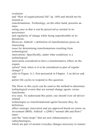 evolution
and “flow of organizational life” (p. 169) and should not be
treated as
transformations. Technology, on the other hand, presents an
inter-
esting case in that it can be perceived as normal in its
persistence
and regularity of change while being unpredictable in its
dynamism.
However, Aldrich’ s definition of transformation poses an
interesting
issue for determining transformations resulting from
technological
innovations. Specifically, under what conditions is a
technological
innovation considered to have a transformative effect on the
organi-
zation? And, when is it to be considered as part of regular
change? I
refer to Figure 6.1, first presented in Chapter 3 on driver and
sup-
porter life cycles to respond to this question.
The flows in this cycle can be used as the method to determine
technological events that are normal change agents versus
transforma-
tive ones. To understand this point, one should view all driver-
related
technologies as transformational agents because they, by
definition,
affect strategic innovation and are approved based on return on
investment (ROI). Aldrich’ s (2001) “normal ebb and flows”
repre-
sent the “mini-loops” that are new enhancements or
subtechnologies,
which are part of normal everyday changes necessary to mature
 
