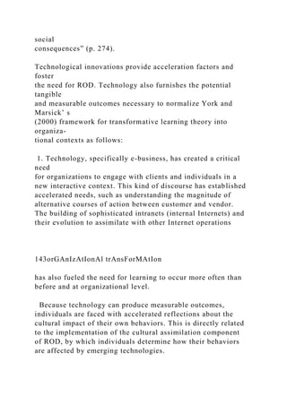 social
consequences” (p. 274).
Technological innovations provide acceleration factors and
foster
the need for ROD. Technology also furnishes the potential
tangible
and measurable outcomes necessary to normalize York and
Marsick’ s
(2000) framework for transformative learning theory into
organiza-
tional contexts as follows:
1. Technology, specifically e-business, has created a critical
need
for organizations to engage with clients and individuals in a
new interactive context. This kind of discourse has established
accelerated needs, such as understanding the magnitude of
alternative courses of action between customer and vendor.
The building of sophisticated intranets (internal Internets) and
their evolution to assimilate with other Internet operations
143orGAnIzAtIonAl trAnsForMAtIon
has also fueled the need for learning to occur more often than
before and at organizational level.
Because technology can produce measurable outcomes,
individuals are faced with accelerated reflections about the
cultural impact of their own behaviors. This is directly related
to the implementation of the cultural assimilation component
of ROD, by which individuals determine how their behaviors
are affected by emerging technologies.
 