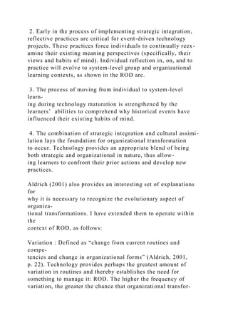 2. Early in the process of implementing strategic integration,
reflective practices are critical for event-driven technology
projects. These practices force individuals to continually reex-
amine their existing meaning perspectives (specifically, their
views and habits of mind). Individual reflection in, on, and to
practice will evolve to system-level group and organizational
learning contexts, as shown in the ROD arc.
3. The process of moving from individual to system-level
learn-
ing during technology maturation is strengthened by the
learners’ abilities to comprehend why historical events have
influenced their existing habits of mind.
4. The combination of strategic integration and cultural assimi-
lation lays the foundation for organizational transformation
to occur. Technology provides an appropriate blend of being
both strategic and organizational in nature, thus allow-
ing learners to confront their prior actions and develop new
practices.
Aldrich (2001) also provides an interesting set of explanations
for
why it is necessary to recognize the evolutionary aspect of
organiza-
tional transformations. I have extended them to operate within
the
context of ROD, as follows:
Variation : Defined as “change from current routines and
compe-
tencies and change in organizational forms” (Aldrich, 2001,
p. 22). Technology provides perhaps the greatest amount of
variation in routines and thereby establishes the need for
something to manage it: ROD. The higher the frequency of
variation, the greater the chance that organizational transfor-
 