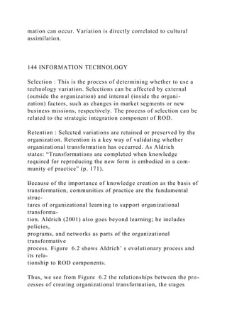 mation can occur. Variation is directly correlated to cultural
assimilation.
144 INFORMATION TECHNOLOGY
Selection : This is the process of determining whether to use a
technology variation. Selections can be affected by external
(outside the organization) and internal (inside the organi-
zation) factors, such as changes in market segments or new
business missions, respectively. The process of selection can be
related to the strategic integration component of ROD.
Retention : Selected variations are retained or preserved by the
organization. Retention is a key way of validating whether
organizational transformation has occurred. As Aldrich
states: “Transformations are completed when knowledge
required for reproducing the new form is embodied in a com-
munity of practice” (p. 171).
Because of the importance of knowledge creation as the basis of
transformation, communities of practice are the fundamental
struc-
tures of organizational learning to support organizational
transforma-
tion. Aldrich (2001) also goes beyond learning; he includes
policies,
programs, and networks as parts of the organizational
transformative
process. Figure 6.2 shows Aldrich’ s evolutionary process and
its rela-
tionship to ROD components.
Thus, we see from Figure 6.2 the relationships between the pro-
cesses of creating organizational transformation, the stages
 