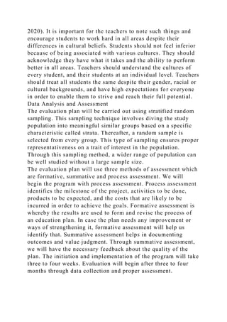 2020). It is important for the teachers to note such things and
encourage students to work hard in all areas despite their
differences in cultural beliefs. Students should not feel inferior
because of being associated with various cultures. They should
acknowledge they have what it takes and the ability to perform
better in all areas. Teachers should understand the cultures of
every student, and their students at an individual level. Teachers
should treat all students the same despite their gender, racial or
cultural backgrounds, and have high expectations for everyone
in order to enable them to strive and reach their full potential.
Data Analysis and Assessment
The evaluation plan will be carried out using stratified random
sampling. This sampling technique involves diving the study
population into meaningful similar groups based on a specific
characteristic called strata. Thereafter, a random sample is
selected from every group. This type of sampling ensures proper
representativeness on a trait of interest in the population.
Through this sampling method, a wider range of population can
be well studied without a large sample size.
The evaluation plan will use three methods of assessment which
are formative, summative and process assessment. We will
begin the program with process assessment. Process assessment
identifies the milestone of the project, activities to be done,
products to be expected, and the costs that are likely to be
incurred in order to achieve the goals. Formative assessment is
whereby the results are used to form and revise the process of
an education plan. In case the plan needs any improvement or
ways of strengthening it, formative assessment will help us
identify that. Summative assessment helps in documenting
outcomes and value judgment. Through summative assessment,
we will have the necessary feedback about the quality of the
plan. The initiation and implementation of the program will take
three to four weeks. Evaluation will begin after three to four
months through data collection and proper assessment.
 