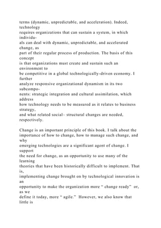 terms (dynamic, unpredictable, and acceleration). Indeed,
technology
requires organizations that can sustain a system, in which
individu-
als can deal with dynamic, unpredictable, and accelerated
change, as
part of their regular process of production. The basis of this
concept
is that organizations must create and sustain such an
environment to
be competitive in a global technologically-driven economy. I
further
analyze responsive organizational dynamism in its two
subcompo-
nents: strategic integration and cultural assimilation, which
address
how technology needs to be measured as it relates to business
strategy,
and what related social– structural changes are needed,
respectively.
Change is an important principle of this book. I talk about the
importance of how to change, how to manage such change, and
why
emerging technologies are a significant agent of change. I
support
the need for change, as an opportunity to use many of the
learning
theories that have been historically difficult to implement. That
is,
implementing change brought on by technological innovation is
an
opportunity to make the organization more “ change ready” or,
as we
define it today, more “ agile.” However, we also know that
little is
 