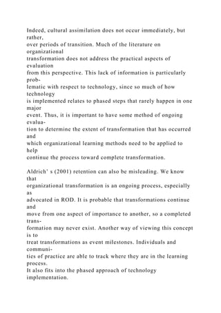 Indeed, cultural assimilation does not occur immediately, but
rather,
over periods of transition. Much of the literature on
organizational
transformation does not address the practical aspects of
evaluation
from this perspective. This lack of information is particularly
prob-
lematic with respect to technology, since so much of how
technology
is implemented relates to phased steps that rarely happen in one
major
event. Thus, it is important to have some method of ongoing
evalua-
tion to determine the extent of transformation that has occurred
and
which organizational learning methods need to be applied to
help
continue the process toward complete transformation.
Aldrich’ s (2001) retention can also be misleading. We know
that
organizational transformation is an ongoing process, especially
as
advocated in ROD. It is probable that transformations continue
and
move from one aspect of importance to another, so a completed
trans-
formation may never exist. Another way of viewing this concept
is to
treat transformations as event milestones. Individuals and
communi-
ties of practice are able to track where they are in the learning
process.
It also fits into the phased approach of technology
implementation.
 
