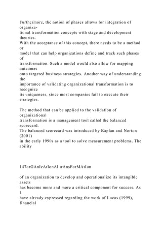 Furthermore, the notion of phases allows for integration of
organiza-
tional transformation concepts with stage and development
theories.
With the acceptance of this concept, there needs to be a method
or
model that can help organizations define and track such phases
of
transformation. Such a model would also allow for mapping
outcomes
onto targeted business strategies. Another way of understanding
the
importance of validating organizational transformation is to
recognize
its uniqueness, since most companies fail to execute their
strategies.
The method that can be applied to the validation of
organizational
transformation is a management tool called the balanced
scorecard.
The balanced scorecard was introduced by Kaplan and Norton
(2001)
in the early 1990s as a tool to solve measurement problems. The
ability
147orGAnIzAtIonAl trAnsForMAtIon
of an organization to develop and operationalize its intangible
assets
has become more and more a critical component for success. As
I
have already expressed regarding the work of Lucas (1999),
financial
 