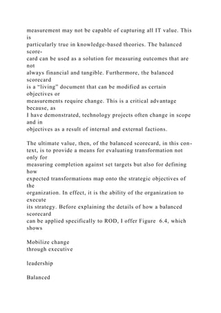 measurement may not be capable of capturing all IT value. This
is
particularly true in knowledge-based theories. The balanced
score-
card can be used as a solution for measuring outcomes that are
not
always financial and tangible. Furthermore, the balanced
scorecard
is a “living” document that can be modified as certain
objectives or
measurements require change. This is a critical advantage
because, as
I have demonstrated, technology projects often change in scope
and in
objectives as a result of internal and external factions.
The ultimate value, then, of the balanced scorecard, in this con-
text, is to provide a means for evaluating transformation not
only for
measuring completion against set targets but also for defining
how
expected transformations map onto the strategic objectives of
the
organization. In effect, it is the ability of the organization to
execute
its strategy. Before explaining the details of how a balanced
scorecard
can be applied specifically to ROD, I offer Figure 6.4, which
shows
Mobilize change
through executive
leadership
Balanced
 