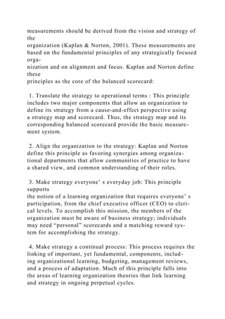 measurements should be derived from the vision and strategy of
the
organization (Kaplan & Norton, 2001). These measurements are
based on the fundamental principles of any strategically focused
orga-
nization and on alignment and focus. Kaplan and Norton define
these
principles as the core of the balanced scorecard:
1. Translate the strategy to operational terms : This principle
includes two major components that allow an organization to
define its strategy from a cause-and-effect perspective using
a strategy map and scorecard. Thus, the strategy map and its
corresponding balanced scorecard provide the basic measure-
ment system.
2. Align the organization to the strategy: Kaplan and Norton
define this principle as favoring synergies among organiza-
tional departments that allow communities of practice to have
a shared view, and common understanding of their roles.
3. Make strategy everyone’ s everyday job: This principle
supports
the notion of a learning organization that requires everyone’ s
participation, from the chief executive officer (CEO) to cleri-
cal levels. To accomplish this mission, the members of the
organization must be aware of business strategy; individuals
may need “personal” scorecards and a matching reward sys-
tem for accomplishing the strategy.
4. Make strategy a continual process: This process requires the
linking of important, yet fundamental, components, includ-
ing organizational learning, budgeting, management reviews,
and a process of adaptation. Much of this principle falls into
the areas of learning organization theories that link learning
and strategy in ongoing perpetual cycles.
 