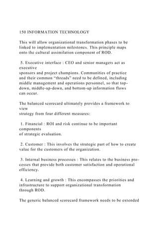 150 INFORMATION TECHNOLOGY
This will allow organizational transformation phases to be
linked to implementation milestones. This principle maps
onto the cultural assimilation component of ROD.
5. Executive interface : CEO and senior managers act as
executive
sponsors and project champions. Communities of practice
and their common “threads” need to be defined, including
middle management and operations personnel, so that top-
down, middle-up-down, and bottom-up information flows
can occur.
The balanced scorecard ultimately provides a framework to
view
strategy from four different measures:
1. Financial : ROI and risk continue to be important
components
of strategic evaluation.
2. Customer : This involves the strategic part of how to create
value for the customers of the organization.
3. Internal business processes : This relates to the business pro-
cesses that provide both customer satisfaction and operational
efficiency.
4. Learning and growth : This encompasses the priorities and
infrastructure to support organizational transformation
through ROD.
The generic balanced scorecard framework needs to be extended
 