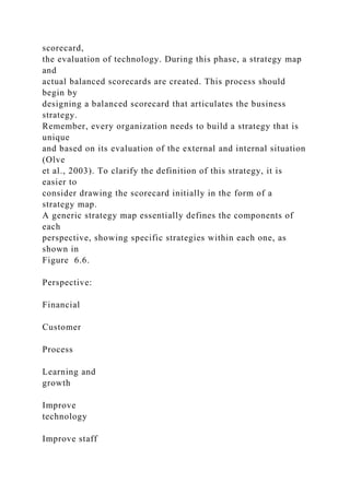 scorecard,
the evaluation of technology. During this phase, a strategy map
and
actual balanced scorecards are created. This process should
begin by
designing a balanced scorecard that articulates the business
strategy.
Remember, every organization needs to build a strategy that is
unique
and based on its evaluation of the external and internal situation
(Olve
et al., 2003). To clarify the definition of this strategy, it is
easier to
consider drawing the scorecard initially in the form of a
strategy map.
A generic strategy map essentially defines the components of
each
perspective, showing specific strategies within each one, as
shown in
Figure 6.6.
Perspective:
Financial
Customer
Process
Learning and
growth
Improve
technology
Improve staff
 