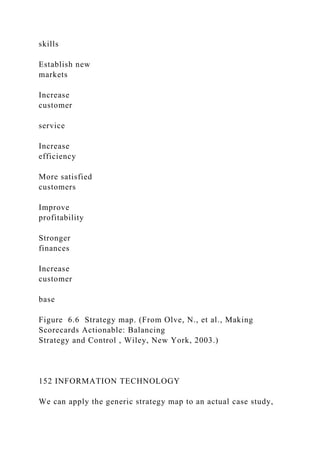 skills
Establish new
markets
Increase
customer
service
Increase
efficiency
More satisfied
customers
Improve
profitability
Stronger
finances
Increase
customer
base
Figure 6.6 Strategy map. (From Olve, N., et al., Making
Scorecards Actionable: Balancing
Strategy and Control , Wiley, New York, 2003.)
152 INFORMATION TECHNOLOGY
We can apply the generic strategy map to an actual case study,
 