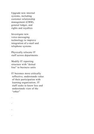 Upgrade new internal
systems, including
customer relationship
management (CRM),
general ledger, and
rights and royalties
Investigate new
voice-messaging
technology to improve
integration of e-mail and
telephone systems
Physically relocate IT
staff across departments
Modify IT reporting
structure with “dotted
line” to business units
IT becomes more critically
reflective, understands value
of their participation with
learning organization. IT
staff seeks to know less and
understands view of the
“other”
·
·
·
·
 