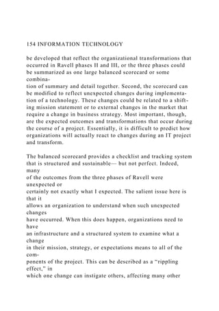 154 INFORMATION TECHNOLOGY
be developed that reflect the organizational transformations that
occurred in Ravell phases II and III, or the three phases could
be summarized as one large balanced scorecard or some
combina-
tion of summary and detail together. Second, the scorecard can
be modified to reflect unexpected changes during implementa-
tion of a technology. These changes could be related to a shift-
ing mission statement or to external changes in the market that
require a change in business strategy. Most important, though,
are the expected outcomes and transformations that occur during
the course of a project. Essentially, it is difficult to predict how
organizations will actually react to changes during an IT project
and transform.
The balanced scorecard provides a checklist and tracking system
that is structured and sustainable— but not perfect. Indeed,
many
of the outcomes from the three phases of Ravell were
unexpected or
certainly not exactly what I expected. The salient issue here is
that it
allows an organization to understand when such unexpected
changes
have occurred. When this does happen, organizations need to
have
an infrastructure and a structured system to examine what a
change
in their mission, strategy, or expectations means to all of the
com-
ponents of the project. This can be described as a “rippling
effect,” in
which one change can instigate others, affecting many other
 
