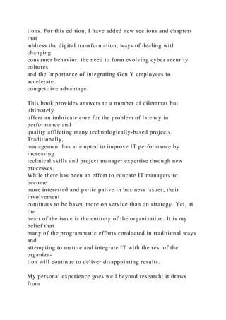 tions. For this edition, I have added new sections and chapters
that
address the digital transformation, ways of dealing with
changing
consumer behavior, the need to form evolving cyber security
cultures,
and the importance of integrating Gen Y employees to
accelerate
competitive advantage.
This book provides answers to a number of dilemmas but
ultimately
offers an imbricate cure for the problem of latency in
performance and
quality afflicting many technologically-based projects.
Traditionally,
management has attempted to improve IT performance by
increasing
technical skills and project manager expertise through new
processes.
While there has been an effort to educate IT managers to
become
more interested and participative in business issues, their
involvement
continues to be based more on service than on strategy. Yet, at
the
heart of the issue is the entirety of the organization. It is my
belief that
many of the programmatic efforts conducted in traditional ways
and
attempting to mature and integrate IT with the rest of the
organiza-
tion will continue to deliver disappointing results.
My personal experience goes well beyond research; it draws
from
 