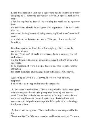 Every business unit that has a scorecard needs to have someone
assigned to it, someone accountable for it. A special task force
may
often be required to launch the training for staff and to agree on
how
the scorecard should be designed and supported. It is advisable
that the
scorecard be implemented using some application software and
made
available on an Internet network. This provides a number of
benefits:
It reduces paper or local files that might get lost or not be
secured, allows
for easy “roll-up” of multiple scorecards, to a summary level,
and access
via the Internet (using an external secured hookup) allows the
scorecard
to be maintained from multiple locations. This is particularly
attractive
for staff members and management individuals who travel.
According to Olve et al. (2003), there are four primary
responsi-
bilities that can support balanced scorecards:
1. Business stakeholders : These are typically senior managers
who are responsible for the group that is using the score-
card. These individuals are advocates of using scorecards and
require compliance if deemed necessary. Stakeholders use
scorecards to help them manage the life cycle of a technology
implementation.
2. Scorecard designers : These individuals are responsible for
the
“look and feel” of the scorecard as well as its content. To some
 