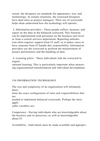 extent, the designers set standards for appearance, text, and
terminology. In certain situations, the scorecard designers
have dual roles as project managers. Their use of scorecards
helps them understand how the technology will operate.
3. Information providers : These people collect, measure, and
report on the data in the balanced scorecard. This function
can be implemented with personnel on the business unit level
or from a central services department. Reporting informa-
tion often requires support from IT staff, so it makes sense to
have someone from IT handle this responsibility. Information
providers use the scorecard to perform the measurement of
project performance and the handling of data.
4. Learning pilots : These individuals link the scorecard to
organi-
zational learning. This is particularly important when measur-
ing organizational transformation and individual development.
156 INFORMATION TECHNOLOGY
The size and complexity of an organization will ultimately
deter-
mine the exact configuration of roles and responsibilities that
are
needed to implement balanced scorecards. Perhaps the most
appli-
cable variables are:
Competence : Having individuals who are knowledgeable about
the business and its processes, as well as knowledgeable
about IT.
Availability : Individuals must be made available and appropri-
 