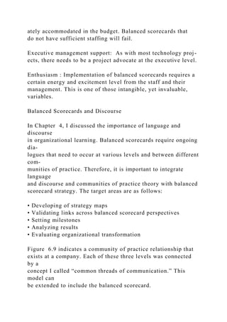 ately accommodated in the budget. Balanced scorecards that
do not have sufficient staffing will fail.
Executive management support: As with most technology proj-
ects, there needs to be a project advocate at the executive level.
Enthusiasm : Implementation of balanced scorecards requires a
certain energy and excitement level from the staff and their
management. This is one of those intangible, yet invaluable,
variables.
Balanced Scorecards and Discourse
In Chapter 4, I discussed the importance of language and
discourse
in organizational learning. Balanced scorecards require ongoing
dia-
logues that need to occur at various levels and between different
com-
munities of practice. Therefore, it is important to integrate
language
and discourse and communities of practice theory with balanced
scorecard strategy. The target areas are as follows:
• Developing of strategy maps
• Validating links across balanced scorecard perspectives
• Setting milestones
• Analyzing results
• Evaluating organizational transformation
Figure 6.9 indicates a community of practice relationship that
exists at a company. Each of these three levels was connected
by a
concept I called “common threads of communication.” This
model can
be extended to include the balanced scorecard.
 