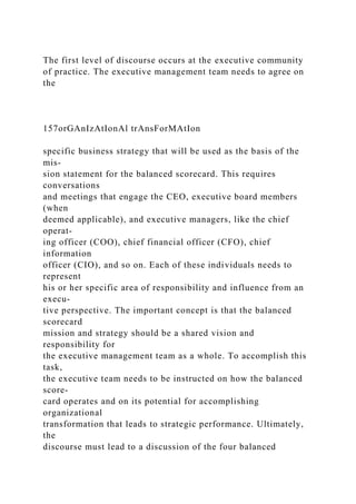 The first level of discourse occurs at the executive community
of practice. The executive management team needs to agree on
the
157orGAnIzAtIonAl trAnsForMAtIon
specific business strategy that will be used as the basis of the
mis-
sion statement for the balanced scorecard. This requires
conversations
and meetings that engage the CEO, executive board members
(when
deemed applicable), and executive managers, like the chief
operat-
ing officer (COO), chief financial officer (CFO), chief
information
officer (CIO), and so on. Each of these individuals needs to
represent
his or her specific area of responsibility and influence from an
execu-
tive perspective. The important concept is that the balanced
scorecard
mission and strategy should be a shared vision and
responsibility for
the executive management team as a whole. To accomplish this
task,
the executive team needs to be instructed on how the balanced
score-
card operates and on its potential for accomplishing
organizational
transformation that leads to strategic performance. Ultimately,
the
discourse must lead to a discussion of the four balanced
 