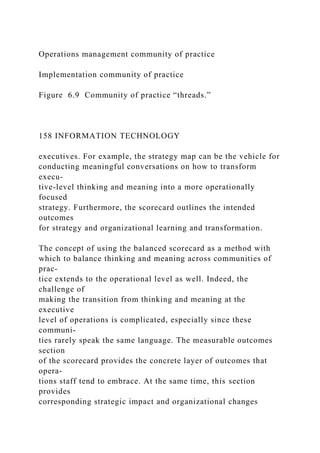 Operations management community of practice
Implementation community of practice
Figure 6.9 Community of practice “threads.”
158 INFORMATION TECHNOLOGY
executives. For example, the strategy map can be the vehicle for
conducting meaningful conversations on how to transform
execu-
tive-level thinking and meaning into a more operationally
focused
strategy. Furthermore, the scorecard outlines the intended
outcomes
for strategy and organizational learning and transformation.
The concept of using the balanced scorecard as a method with
which to balance thinking and meaning across communities of
prac-
tice extends to the operational level as well. Indeed, the
challenge of
making the transition from thinking and meaning at the
executive
level of operations is complicated, especially since these
communi-
ties rarely speak the same language. The measurable outcomes
section
of the scorecard provides the concrete layer of outcomes that
opera-
tions staff tend to embrace. At the same time, this section
provides
corresponding strategic impact and organizational changes
 