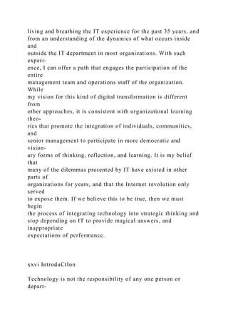 living and breathing the IT experience for the past 35 years, and
from an understanding of the dynamics of what occurs inside
and
outside the IT department in most organizations. With such
experi-
ence, I can offer a path that engages the participation of the
entire
management team and operations staff of the organization.
While
my vision for this kind of digital transformation is different
from
other approaches, it is consistent with organizational learning
theo-
ries that promote the integration of individuals, communities,
and
senior management to participate in more democratic and
vision-
ary forms of thinking, reflection, and learning. It is my belief
that
many of the dilemmas presented by IT have existed in other
parts of
organizations for years, and that the Internet revolution only
served
to expose them. If we believe this to be true, then we must
begin
the process of integrating technology into strategic thinking and
stop depending on IT to provide magical answers, and
inappropriate
expectations of performance.
xxvi IntroduCtIon
Technology is not the responsibility of any one person or
depart-
 
