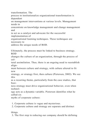 transformation. The
process to institutionalize organizational transformation is
dependent
on management interventions at various levels. Management
needs to
concentrate on knowledge management and change management
and
to act as a catalyst and advocate for the successful
implementation of
organizational learning techniques. These techniques are
necessary to
address the unique needs of ROD.
Ultimately, the process must be linked to business strategy.
ROD
changes the culture of an organization, through the process of
cul-
tural assimilation. Thus, there is an ongoing need to reestablish
align-
ment between culture and strategy, with culture altered to fit
new
strategy, or strategy first, then culture (Pietersen, 2002). We see
this
as a recurring theme, particularly from the case studies, that
busi-
ness strategy must drive organizational behavior, even when
technol-
ogy acts as a dynamic variable. Pietersen identifies what he
called six
myths of corporate culture:
1. Corporate culture is vague and mysterious.
2. Corporate culture and strategy are separate and distinct
things.
3. The first step in reducing our company should be defining
 