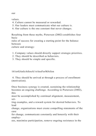 our
values.
4. Culture cannot be measured or rewarded.
5. Our leaders must communicate what our culture is.
6. Our culture is the one constant that never changes.
Resulting from these myths, Pietersen (2002) establishes four
basic
rules of success for creating a starting point for the balance
between
culture and strategy:
1. Company values should directly support strategic priorities.
2. They should be described as behaviors.
3. They should be simple and specific.
161orGAnIzAtIonAl trAnsForMAtIon
4. They should be arrived at through a process of enrollment
(motivation).
Once business synergy is created, sustaining the relationship
becomes an ongoing challenge. According to Pietersen (2002),
this
must be accomplished by continual alignment, measurement,
set-
ting examples, and a reward system for desired behaviors. To
lead
change, organizations must create compelling statements of the
case
for change, communicate constantly and honestly with their
employ-
ees, maximize participation, remove ongoing resistance in the
 